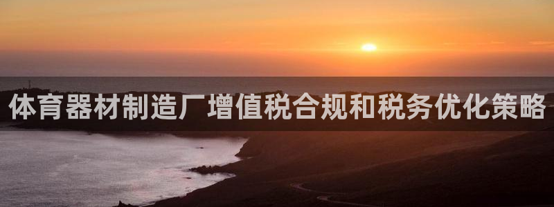 富联包装电话是多少：体育器材制造厂增值税合规和税务优